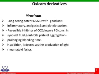 Piroxicam
 - Long acting potent NSAID with good anti-
 inflammatory, analgesic & antiplatelet action.
 - Reversible inhibitor of COX; lowers PG conc. in
 synovial fluid & inhibits platelet aggregation-
 prolonging bleeding time.
 - In addition, it decreases the production of IgM
 rheumatoid factor.
Oxicam derivatives
 