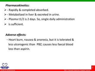 Pharmacokinetics:
- Rapidly & completed absorbed.
- Metabolized in liver & excreted in urine.
- Plasma t1/2 is 2 days. So, single daily administration
 is sufficient.
Adverse effects:
- Heart burn, nausea & anorexia, but it is tolerated &
less ulcerogenic than PBZ; causes less faecal blood
loss than aspirin.
 