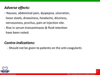 Adverse effects:
- Nausea, abdominal pain, dyspepsia, ulceration,
loose stools, drowsiness, headache, dizziness,
nervousness, pruritus, pain at injection site.
- Rise in serum transaminases & fluid retention
have been noted.
Contra-indications:
- Should not be given to patients on the anti-coagulants
 