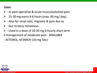 Uses:
 - In post-operative & acute musculoskeletal pain:
 15-30 mg every 4-6 hours (max. 90 mg/ day).
 - Also for renal colic, migraine & pain due to
 due to bony metastasis.
 - Used in a dose of 10-20 mg 6 hourly short term
management of moderate pain. AVAILABLE
: KETOROL, KETANOV (10 mg Tab.)
 