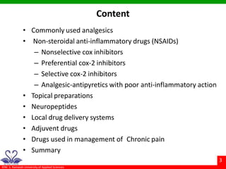 ©M. S. Ramaiah University of Applied Sciences
3
Content
• Commonly used analgesics
• Non-steroidal anti-inflammatory drugs (NSAIDs)
– Nonselective cox inhibitors
– Preferential cox-2 inhibitors
– Selective cox-2 inhibitors
– Analgesic-antipyretics with poor anti-inflammatory action
• Topical preparations
• Neuropeptides
• Local drug delivery systems
• Adjuvent drugs
• Drugs used in management of Chronic pain
• Summary
 