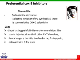 Nimesulide
- Sulfonamide derivative
- Selective inhibitor of PG synthesis & there
is some relative COX-2 selectivity.
Uses
 - Short lasting painful inflammatory conditions like
 sports injuries, sinusitis & other ENT disorders,
 dental surgery, bursitis, low backache, Postop pain,
 osteoarthritis & for fever.
Preferential cox-2 inhibitors
 