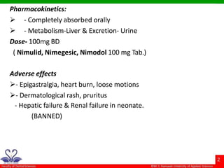 Pharmacokinetics:
 - Completely absorbed orally
 - Metabolism-Liver & Excretion- Urine
Dose- 100mg BD
( Nimulid, Nimegesic, Nimodol 100 mg Tab.)
Adverse effects
- Epigastralgia, heart burn, loose motions
- Dermatological rash, pruritus
- Hepatic failure & Renal failure in neonate.
(BANNED)
 