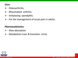 Uses-
 - Osteoarthritis.
 - Rheumatoid arthritis.
 - Ankylosing spondylitis.
 - For the management of acute pain in adults.
Pharmacokinetics:
 - Slow absorption
 - Metabolism-Liver & Excretion- Urine
 
