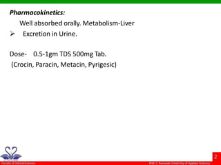 Pharmacokinetics:
Well absorbed orally. Metabolism-Liver
 Excretion in Urine.
Dose- 0.5-1gm TDS 500mg Tab.
(Crocin, Paracin, Metacin, Pyrigesic)
 