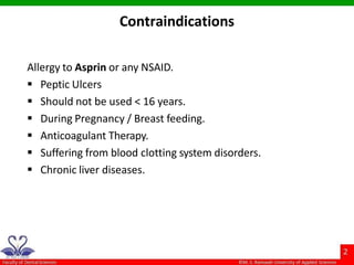 Allergy to Asprin or any NSAID.
 Peptic Ulcers
 Should not be used < 16 years.
 During Pregnancy / Breast feeding.
 Anticoagulant Therapy.
 Suffering from blood clotting system disorders.
 Chronic liver diseases.
Contraindications
 