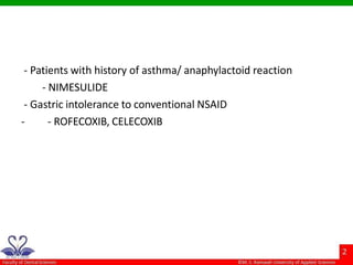 - Patients with history of asthma/ anaphylactoid reaction
- NIMESULIDE
- Gastric intolerance to conventional NSAID
- - ROFECOXIB, CELECOXIB
 