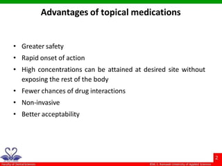 Advantages of topical medications
• Greater safety
• Rapid onset of action
• High concentrations can be attained at desired site without
exposing the rest of the body
• Fewer chances of drug interactions
• Non-invasive
• Better acceptability
 