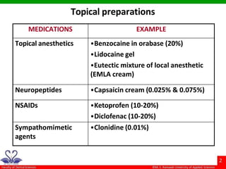 Topical preparations
MEDICATIONS EXAMPLE
Topical anesthetics •Benzocaine in orabase (20%)
•Lidocaine gel
•Eutectic mixture of local anesthetic
(EMLA cream)
Neuropeptides •Capsaicin cream (0.025% & 0.075%)
NSAIDs •Ketoprofen (10-20%)
•Diclofenac (10-20%)
Sympathomimetic
agents
•Clonidine (0.01%)
 