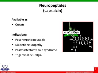 Neuropeptides
(capsaicin)
Available as:
 Cream
Indications:
 Post herpetic neuralgia
 Diabetic Neuropathy
 Postmastectomy pain syndrome
 Trigeminal neuralgia
 