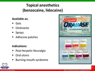 Topical anesthetics
(benzocaine, lidocaine)
Available as:
 Gels
 Ointments
 Sprays
 Adhesive patches
Indications:
 Post Herpetic Neuralgia
 Oral ulcers
 Burning mouth syndrome
 