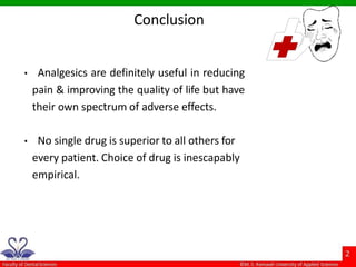 Conclusion
• Analgesics are definitely useful in reducing
pain & improving the quality of life but have
their own spectrum of adverse effects.
• No single drug is superior to all others for
every patient. Choice of drug is inescapably
empirical.
 