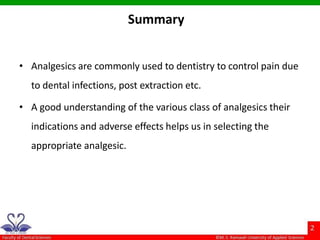 Summary
• Analgesics are commonly used to dentistry to control pain due
to dental infections, post extraction etc.
• A good understanding of the various class of analgesics their
indications and adverse effects helps us in selecting the
appropriate analgesic.
 