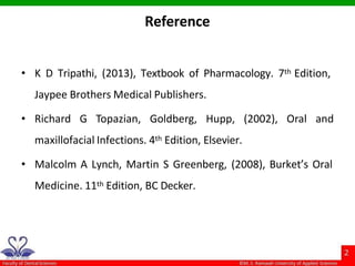 Reference
• K D Tripathi, (2013), Textbook of Pharmacology. 7th Edition,
Jaypee Brothers Medical Publishers.
• Richard G Topazian, Goldberg, Hupp, (2002), Oral and
maxillofacial Infections. 4th Edition, Elsevier.
• Malcolm A Lynch, Martin S Greenberg, (2008), Burket’s Oral
Medicine. 11th Edition, BC Decker.
 