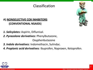 Classification
A) NONSELECTIVE COX INHIBITORS
(CONVENTIONAL NSAIDS)
1. Salicylates: Aspirin, Diflunisal.
2. Pyrazolone derivatives: Phenylbutazone,
Oxyphenbutazone
3. Indole derivatives: Indomethacin, Sulindac.
4. Propionic acid derivatives: Ibuprofen, Naproxen, Ketoprofen.
 