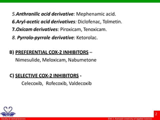 5.Anthranilic acid derivative: Mephenamic acid.
6.Aryl-acetic acid derivatives: Diclofenac, Tolmetin.
7.Oxicam derivatives: Piroxicam, Tenoxicam.
8. Pyrrolo-pyrrole derivative: Ketorolac.
B) PREFERENTIAL COX-2 INHIBITORS –
Nimesulide, Meloxicam, Nabumetone
C) SELECTIVE COX-2 INHIBITORS -
Celecoxib, Rofecoxib, Valdecoxib
 