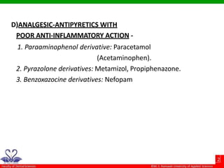 D)ANALGESIC-ANTIPYRETICS WITH
POOR ANTI-INFLAMMATORY ACTION -
1. Paraaminophenol derivative: Paracetamol
(Acetaminophen).
2. Pyrazolone derivatives: Metamizol, Propiphenazone.
3. Benzoxazocine derivatives: Nefopam
 