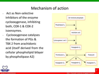 - Act as Non-selective
Inhibitors of the enzyme
cyclooxygenase, inhibiting
both, COX-1 & COX-2
isoenzymes.
- Cyclooxygenase catalyses
the formation of PGs &
TBX 2 from arachidonic
acid (itself derived from the
cellular phospholipid bilayer
by phospholipase A2)
Mechanism of action
 