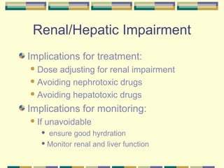Renal/Hepatic Impairment
Implications for treatment:
 Dose  adjusting for renal impairment
 Avoiding nephrotoxic drugs

 Avoiding hepatotoxic drugs

Implications for monitoring:
 If   unavoidable
    ensure good hyrdration
    Monitor renal and liver function
 