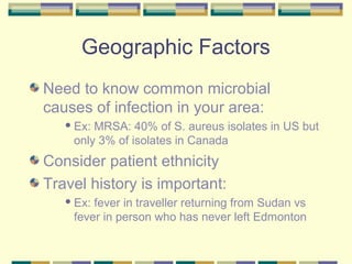 Geographic Factors
Need to know common microbial
causes of infection in your area:
    Ex:MRSA: 40% of S. aureus isolates in US but
    only 3% of isolates in Canada
Consider patient ethnicity
Travel history is important:
    Ex:fever in traveller returning from Sudan vs
    fever in person who has never left Edmonton
 