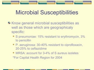Microbial Susceptibilities
Know general microbial susceptibilities as
well as those which are geographicaly
specific:
 S pneumoniae: 15% resistant to erythromycin, 3%
  to penicillin
 P. aeruginosa: 30-40% resistant to ciprofloxacin,
  20-25% to ceftazidime
 MRSA: account for 3-4% of S aureus isolates

*For Capital Health Region for 2004
 