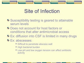 Site of Infection
Susceptibility testing is geared to attainable
serum levels
Does not account for host factors or
conditions that alter antimicrobial access
Ex: diffusion into CSF is limited in many drugs
Ex: abscesses:
    Difficult to penetrate abscess wall
    High bacterial burden

    Low pH and low oxygen tension can affect antibiotic
     activity
 