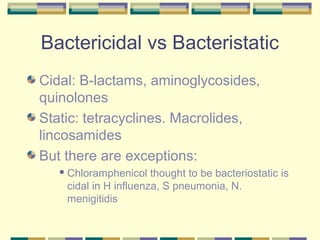 Bactericidal vs Bacteristatic
Cidal: B-lactams, aminoglycosides,
quinolones
Static: tetracyclines. Macrolides,
lincosamides
But there are exceptions:
    Chloramphenicol   thought to be bacteriostatic is
    cidal in H influenza, S pneumonia, N.
    menigitidis
 