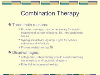 Combination Therapy
Three main reasons:
    Broader coverage: may be necessary for empiric
     treatment of certain infections. Ex. Intra-abdominal
     sepsis
    Synergistic activity: eg amp + gent for serious

     enterococcal infections
    Prevent resistance: eg TB


Disadvantages:
    antagonism – theoretically should avoid combining
     bacteriostatic and bactericidal agents
    Potential for increased toxicity
 