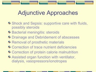 Adjunctive Approaches
Shock and Sepsis: supportive care with fluids,
possibly steroids
Bacterial meningitis: steroids
Drainage and Debridement of abscesses
Removal of prosthetic materials
Correction of trace nutrient deficiencies
Correction of protein calorie malnutrition
Assisted organ function with ventilator,
dialysis, vasopressors/ionotropes
 