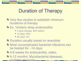 Duration of Therapy
Very few studies to establish minimum
durations of therapy
Ex. Viridans strep endocarditis:
    5 days therapy: 80% failure
    10 days: 50%

    20 days: 2%


Duration usually based on anecdote
Most uncomplicated bacterial infections can
be treated for –14 days
4-6 weeks for endocarditis, osteo,
6-12 months: Mycobacterial diseases,
 
