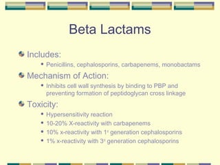 Beta Lactams
Includes:
      Penicillins, cephalosporins, carbapenems, monobactams
Mechanism of Action:
      Inhibits cell wall synthesis by binding to PBP and
       preventing formation of peptidoglycan cross linkage
Toxicity:
    Hypersensitivity reaction
    10-20% X-reactivity with carbapenems

    10% x-reactivity with 1st generation cephalosporins

    1% x-reactivity with 3rd generation cephalosporins
 