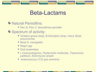 Beta-Lactams
Natural Penicillins:
      Pen G, Pen V, benzathine penicillin
Spectrum of activity:
    Viridans group strep, B-hemolytic strep, many Strep
     pneumoniae
    Most N. menigiditis

    Staph spp

    Oral anaerobes

    L monocytogenes, Pasteurella multocida, Treponema
     pallidum, Actinmyces israelii
    enterococcus (1/3) pen sensitive
 