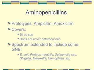 Aminopenicillins
Prototypes: Ampicillin, Amoxicillin
Covers:
    Strepspp
    Does not cover enterococcus


Spectrum extended to include some
GNB:
    E.
      coli, Proteus mirabilis, Salmonella spp,
    Shigella, Moraxella, Hemophilus spp
 