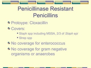 Penicillinase Resistant
         Penicillins
Protoype: Cloxacillin
Covers:
    Staph spp including MSSA, 2/3 of Staph epi
    Strep spp


No coverage for enterococcus
No coverage for gram negative
organisms or anaerobes
 