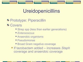 Ureidopenicillins
Prototype: Piperacillin
Covers
    Strep spp (less than earlier generations)
    Enterococcus

    Anaerobic organisms

    Pseudomonas

    Broad Gram negative coverage

 Iftazobactam added – increases Staph
  coverage and anaerobic coverage
 