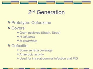 2nd Generation
Prototype: Cefuoxime
Covers:
    Gram   positives (Staph, Strep)
    H influenza

    M catarrhalis

Cefoxitin:
    Some  serratia coverage
    Anaerobic activity

    Used for intra-abdominal infection and PID
 
