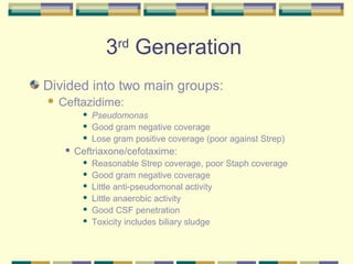 3rd Generation
Divided into two main groups:
   Ceftazidime:
             Pseudomonas
             Good gram negative coverage
             Lose gram positive coverage (poor against Strep)
        Ceftriaxone/cefotaxime:
             Reasonable Strep coverage, poor Staph coverage
             Good gram negative coverage
             Little anti-pseudomonal activity
             Little anaerobic activity
             Good CSF penetration
             Toxicity includes biliary sludge
 
