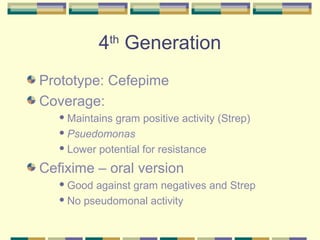 4th Generation
Prototype: Cefepime
Coverage:
    Maintainsgram positive activity (Strep)
    Psuedomonas

    Lower potential for resistance


Cefixime – oral version
    Good against gram negatives and Strep
    No pseudomonal activity
 
