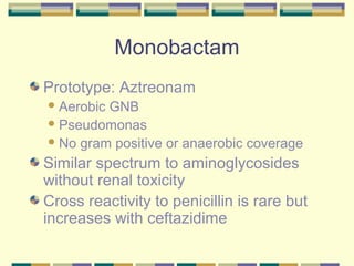 Monobactam
Prototype: Aztreonam
 AerobicGNB
 Pseudomonas
 No gram positive or anaerobic coverage

Similar spectrum to aminoglycosides
without renal toxicity
Cross reactivity to penicillin is rare but
increases with ceftazidime
 