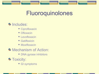 Fluoroquinolones
Includes:
    Ciprofloxacin
    Ofloxacin

    Levofloxacin

    Gatifloxicin

    Moxifloxacin


Mechanism of Action:
      DNA gyrase inhibitors
Toxicity:
      GI symptoms
 