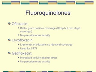 Fluoroquinolones
Ofloxacin:
    Better gram positive coverage (Strep but min staph
     coverage)
    No pseudomonas activity


Levofloxacin:
    L-entomer of ofloxacin so identical coverage
    Used for LRTI


Gatifloxacin:
    Increased activity against strep
    No pseudomonas activity
 