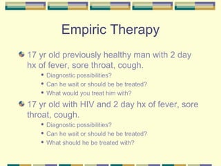 Empiric Therapy
17 yr old previously healthy man with 2 day
hx of fever, sore throat, cough.
    Diagnostic possibilities?
    Can he wait or should be be treated?

    What would you treat him with?


17 yr old with HIV and 2 day hx of fever, sore
throat, cough.
    Diagnostic possibilities?
    Can he wait or should he be treated?

    What should he be treated with?
 