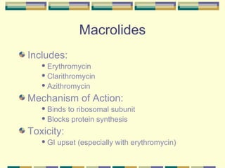 Macrolides
Includes:
    Erythromycin

    Clarithromycin

    Azithromycin

Mechanism of Action:
    Binds to ribosomal subunit
    Blocks protein synthesis

Toxicity:
    GI   upset (especially with erythromycin)
 