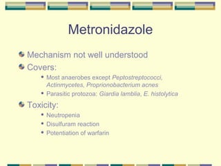 Metronidazole
Mechanism not well understood
Covers:
    Most anaerobes except Peptostreptococci,
     Actinmycetes, Proprionobacterium acnes
    Parasitic protozoa: Giardia lamblia, E. histolytica


Toxicity:
    Neutropenia
    Disulfuram reaction

    Potentiation of warfarin
 