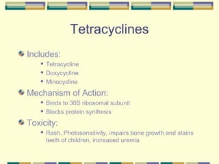 Tetracyclines
Includes:
    Tetracycline
    Doxycycline

    Minocycline


Mechanism of Action:
    Binds to 30S ribosomal subunit
    Blocks protein synthesis


Toxicity:
      Rash, Photosensitivity, impairs bone growth and stains
       teeth of children, increased uremia
 