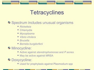 Tetracyclines
Spectrum includes unusual organisms
    Rickettsia
    Chlamydia

    Mycoplasma

    Vibrio cholera

    Brucella

    Borreila burgdorferii


Minocycline:
    Active against stenotrophomonas and P acnes
    May be active against MRSA


Doxycycline:
      Used for prophylaxis against Plasmodium spp
 