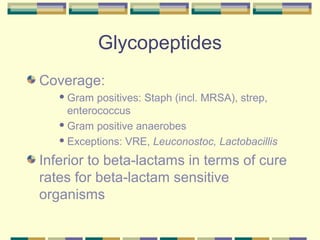 Glycopeptides
Coverage:
    Gram  positives: Staph (incl. MRSA), strep,
     enterococcus
    Gram positive anaerobes

    Exceptions: VRE, Leuconostoc, Lactobacillis


Inferior to beta-lactams in terms of cure
rates for beta-lactam sensitive
organisms
 