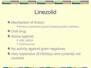 Linezolid
Mechanism of Action:
      Binds to ribosomal subunit inhibiting protein synthesis
Oral drug
Active against:
    VRE, MRSA
    Enterococcus


No activity against gram negatives
Very expensive ($140/day) and currently not
covered
 