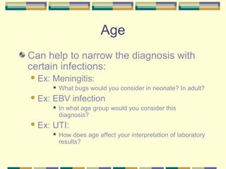 Age
Can help to narrow the diagnosis with
certain infections:
 Ex:   Meningitis:
           What bugs would you consider in neonate? In adult?
 Ex:   EBV infection
           In what age group would you consider this
            diagnosis?
 Ex:   UTI:
           How does age affect your interpretation of laboratory
            results?
 