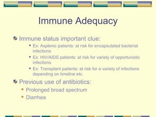 Immune Adequacy
Immune status important clue:
     Ex: Asplenic patients: at risk for encapsulated bacterial
      infections
     Ex: HIV/AIDS patients: at risk for variety of opportunistic

      infections
     Ex: Transplant patients: at risk for a variety of infections

      depending on timeline etc.
Previous use of antibiotics:
 Prolonged broad spectrum
 Diarrhea
 